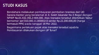 STUDI KASUS
36
Bendahara melakukan pembayaran pembelian brankas dari UD
Sarana Kantor yang beralamat di Jl. Soleh Iskandar No.5 Bogor dengan
NPWP No.01.432.356.2-404.000. Atas transaksi tersebut diterbitkan faktur
bernomor seri 010.000.11.00000215 senilai Rp.22.200.000,00 (harga
termasuk PPN) pada tanggal 18 Mei 2022.
Bagaimana perlakuan pajak atas transaksi tersebut apabila
Pembayaran dilakukan dengan UP T
unai?
 