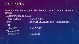 STUDI KASUS
37
Penghitungan Pemungutan PPN dan PPh pasal 22 adalah sebagai
berikut
DasarPengenaan Pajak
• Nilai Kuitansi
•DPP
PPN
•11%x DPP
PPh pasal 22
• 1,5%x DPP
:Rp22.200.000
:100/111 x Rp22.200.000 = Rp20.000.000
:Rp2.200.000
:Rp300.000
 