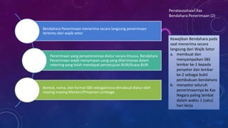 Bendahara Penerimaan menerima secara langsung penerimaan
tertentu dari wajib setor
Penerimaan yang penyetorannya diatur secara khusus, Bendahara
Penerimaan wajib menyimpan uang yang diterimanya dalam
rekening yang telah mendapat persetujuan BUN/Kuasa BUN.
Bentuk, nama, dan format SBS sebagaimana dimaksud diatur oleh
masing-masing Menteri/Pimpinan Lembaga.
Penatausahaan Kas
Bendahara Penerimaan (2)
Kewajiban Bendahara pada
saat menerima secara
langsung dari Wajib Setor
a. membuat dan
menyampaikan SBS
lembar ke-1 kepada
penyetor dan lembar
ke-2 sebagai bukti
pembukuan bendahara
b. menyetor seluruh
penerimaannya ke Kas
Negara paling lambat
dalam waktu 1 (satu)
hari kerja
 