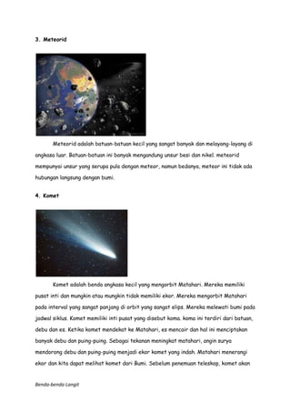 3. Meteorid

Meteorid adalah batuan-batuan kecil yang sangat banyak dan melayang-layang di
angkasa luar. Batuan-batuan ini banyak mengandung unsur besi dan nikel. meteorid
mempunyai unsur yang serupa pula dengan meteor, namun bedanya, meteor ini tidak ada
hubungan langsung dengan bumi.
4. Komet

Komet adalah benda angkasa kecil yang mengorbit Matahari. Mereka memiliki
pusat inti dan mungkin atau mungkin tidak memiliki ekor. Mereka mengorbit Matahari
pada interval yang sangat panjang di orbit yang sangat elips. Mereka melewati bumi pada
jadwal siklus. Komet memiliki inti pusat yang disebut koma. koma ini terdiri dari batuan,
debu dan es. Ketika komet mendekat ke Matahari, es mencair dan hal ini menciptakan
banyak debu dan puing-puing. Sebagai tekanan meningkat matahari, angin surya
mendorong debu dan puing-puing menjadi ekor komet yang indah. Matahari menerangi
ekor dan kita dapat melihat komet dari Bumi. Sebelum penemuan teleskop, komet akan

Benda-benda Langit

 