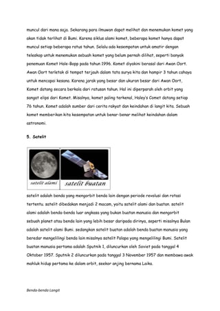 muncul dari mana saja. Sekarang para ilmuwan dapat melihat dan menemukan komet yang
akan tidak terlihat di Bumi. Karena siklus alami komet, beberapa komet hanya dapat
muncul setiap beberapa ratus tahun. Selalu ada kesempatan untuk amatir dengan
teleskop untuk menemukan sebuah komet yang belum pernah dilihat, seperti banyak
penemuan Komet Hale-Bopp pada tahun 1996. Komet diyakini berasal dari Awan Oort.
Awan Oort terletak di tempat terjauh dalam tata surya kita dan hampir 3 tahun cahaya
untuk mencapai kesana. Karena jarak yang besar dan ukuran besar dari Awan Oort,
Komet datang secara berkala dari ratusan tahun. Hal ini diperparah oleh orbit yang
sangat elips dari Komet. Misalnya, komet paling terkenal, Haley’s Comet datang setiap
76 tahun. Komet adalah sumber dari cerita rakyat dan keindahan di langit kita. Sebuah
komet memberikan kita kesempatan untuk benar-benar melihat keindahan dalam
astronomi.
5. Satelit

satelit adalah benda yang mengorbit benda lain dengan periode revolusi dan rotasi
tertentu. satelit dibedakan menjadi 2 macam, yaitu satelit alami dan buatan. satelit
alami adalah benda-benda luar angkasa yang bukan buatan manusia dan mengorbit
sebuah planet atau benda lain yang lebih besar daripada dirinya, seperti misalnya Bulan
adalah satelit alami Bumi. sedangkan satelit buatan adalah benda buatan manusia yang
beredar mengelilingi benda lain misalnya satelit Palapa yang mengelilingi Bumi. Satelit
buatan manusia pertama adalah Sputnik 1, diluncurkan oleh Soviet pada tanggal 4
Oktober 1957. Sputnik 2 diluncurkan pada tanggal 3 November 1957 dan membawa awak
mahluk hidup pertama ke dalam orbit, seekor anjing bernama Laika.

Benda-benda Langit

 