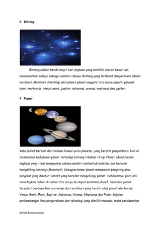 6. Bintang

Bintang adalah benda langit luar angkasa yang memiliki ukuran besar dan
memancarkan cahaya sebagai sumber cahaya. Bintang yang terdekat dengan bumi adalah
matahari. Matahari dikelilingi oleh planet-planet anggota tata surya seperti pelanet
bumi, merkurius, venus, mars, jupiter, saturnus, uranus, neptunus dan jupiter.
7. Planet

Kata planet berasal dari bahasa Yunani yaitu planetai, yang berarti pengembara. Hal ini
disebabkan kedudukan planet terhadap bintang tidaklah tetap. Planet adalah benda
angkasa yang tidak mempunyai cahaya sendiri, berbentuk bulatan, dan beredar
mengelilingi bintang (Matahari). Sebagian besar planet mempunyai pengiring atau
pengikut yang disebut Satelit yang beredar mengelilingi planet. Sebelumnya, para ahli
menetapkan bahwa di dalam tata surya terdapat sembilan planet. Sembilan planet
tersebut berdasarkan urutannya dari matahari yang terdiri atas planet Merkurius,
Venus, Bumi, Mars, Jupiter, Saturnus, Uranus, Neptunus dan Pluto. Sejalan
perkembangan ilmu pengetahuan dan teknologi yang dimiliki manusia, maka berdasarkan

Benda-benda Langit

 