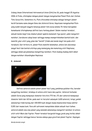 Sidang Umum International Astronomical Union (IAU) ke-26, pada tanggal 25 Agustus
2006 di Praha, ditetapkan delapan planet dengan mengeluarkan Planet Pluto dari Sistem
Tata Surya kita. Sementara itu, Pluto diturunkan statusnya sebagai kategori planet
kerdil bersama-sama dengan Xena dan Asteroid Ceres. Keputusan mengeluarkan Pluto
yang sudah menjadi anggota keluarga planet tata surya selama 76 tahun merupakan
konsekuensi ditetapkannya definisi baru tentang planet. Dalam resolusi tersebut,
sebuah benda langit bisa disebut planet apabila memenuhi tiga syarat, yakni mengorbit
matahari, berukuran cukup besar sehingga mampu mempertahankan bentuk bulat, dan
memiliki jalur orbit yang jelas dan “bersih” (tidak ada benda langit lain pada orbit
tersebut). Dari kriteria ini, planet Pluto memiliki kelemahan, antara lain ukurannya
sangat kecil dan bentuk orbitnya yang memanjang dan memotong orbit Neptunus,
sehingga dalam perjalanannya mengelilingi matahari, Pluto kadang-kadang lebih dekat
dengan matahari dibandingkan Neptunus
8. Asteroid

Definisi asteroid adalah planet-planet kecil yang jumlahnya puluhan ribu, beredar
mengelilingi matahari, letaknya di antara orbit mars dan yupiter. Asteroid terbedar
adalah Ceres yang mempunyai diameter kira-kira 772 km. 2% dari asteroid mempunyai
diameter lebih dari 60 km. pada saat ini tercatat sebanyak 1.600 asteroid, tetapi jumlah
sebenarnya tidak kurang dari 100.000 buah dengan massa keseluruhan hanya sekitar
0,001 dari massa bumi. Para ahli astronomi menyatakan dalam sebuah teori bahwa
asteroid adalah sisa-sisa planet yang meledak sebelumnya mengorbit matahari di antara
orbit-orbit Mars dan Yupiter. Planet tersebut bergerak hingga jarak yang terlalu dekat
dengan Yupiter sehingga hancur karena adanya gaya gravitrasi planet Yupiter. KepinganBenda-benda Langit

 
