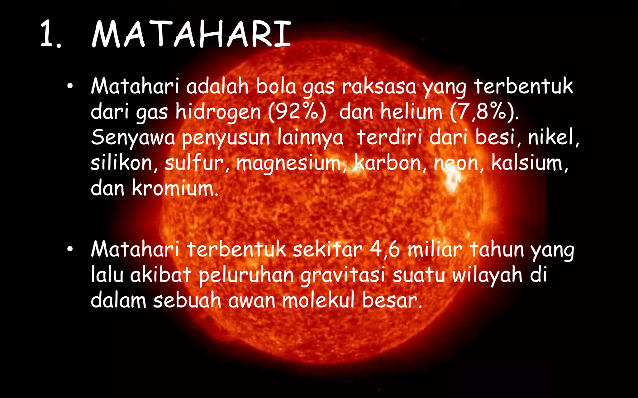 1. MATAHARI
• Matahari adalah bola gas raksasa yang terbentuk
dari gas hidrogen (92%) dan helium (7,8%).
Senyawa penyusun lainnya terdiri dari besi, nikel,
silikon, sulfur, magnesium, karbon, neon, kalsium,
dan kromium.
• Matahari terbentuk sekitar 4,6 miliar tahun yang
lalu akibat peluruhan gravitasi suatu wilayah di
dalam sebuah awan molekul besar.
 