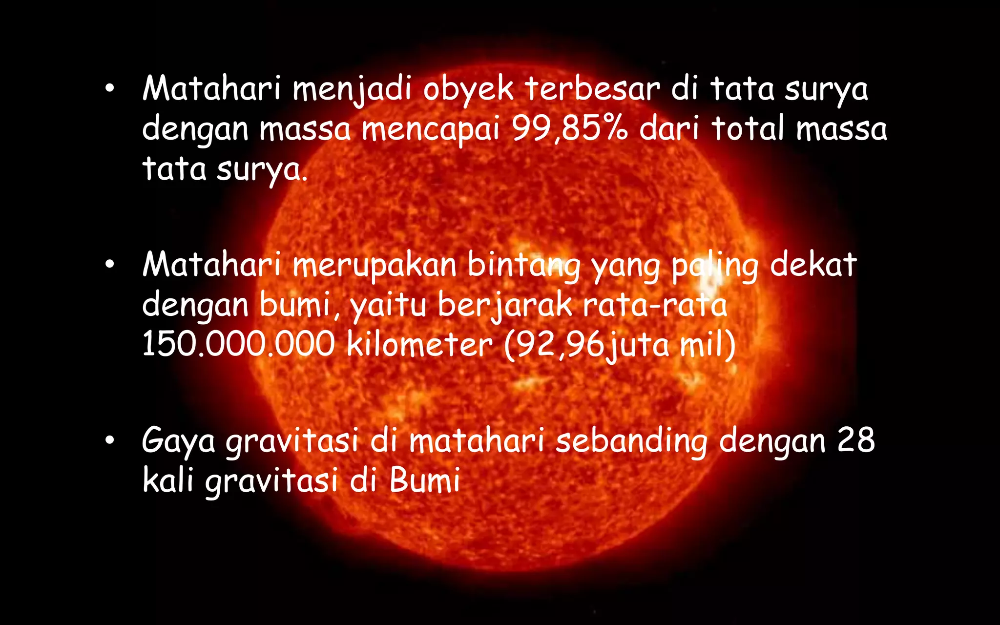 • Matahari menjadi obyek terbesar di tata surya
dengan massa mencapai 99,85% dari total massa
tata surya.
• Matahari merupakan bintang yang paling dekat
dengan bumi, yaitu berjarak rata-rata
150.000.000 kilometer (92,96juta mil)
• Gaya gravitasi di matahari sebanding dengan 28
kali gravitasi di Bumi
 