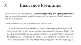 "Data analytics have the potential to eclipse longstanding civil rights protections in
how personal information is used in housing, credit, employment, health, education,
and the marketplace”
— White House Report “Big Data: Seizing Opportunities, Preserving Values”
② Insurance Premiums
In the US, banks did not lend within blocks where African-Americans lived,
called“redlining,” until it became illegal through the Fair Housing Act of 1968.
Standard practices like behavioral segmentation are used to“steer” consumers
to less favorable terms based on behavior unrelated to their creditworthiness.
These practices are unfair and threaten the principles of the Fair Housing Act.
 
