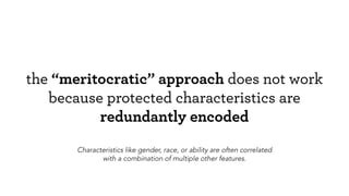 the “meritocratic” approach does not work
because protected characteristics are
redundantly encoded
Characteristics like gender, race, or ability are often correlated
with a combination of multiple other features.
 