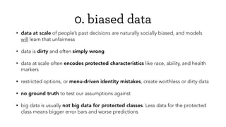 0. biased data
• data at scale of people’s past decisions are naturally socially biased, and models
will learn that unfairness
• data is dirty and often simply wrong
• data at scale often encodes protected characteristics like race, ability, and health
markers
• restricted options, or menu-driven identity mistakes, create worthless or dirty data
• no ground truth to test our assumptions against
• big data is usually not big data for protected classes. Less data for the protected
class means bigger error bars and worse predictions
 