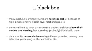 1. black box
• many machine learning systems are not inspectable, because of
high dimensionality, hidden layer relationships, etc
• there are limits to what data scientists understand about how their
models are learning, because they (probably) didn’t build them
• data scientists make choices — hypotheses, premise, training data
selection, processing, outlier exclusion, etc.
 