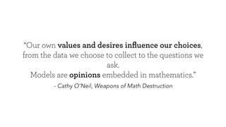- Cathy O’Neil, Weapons of Math Destruction
“Our own values and desires inﬂuence our choices,
from the data we choose to collect to the questions we ask.
Models are opinions embedded in mathematics.”
 