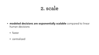 2. scale
• modeled decisions are exponentially scalable compared to linear
human decisions
• faster
• centralized
 