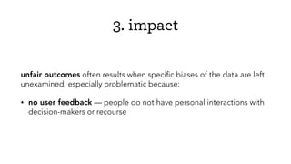 3. impact
unfair outcomes often results when speciﬁc biases of the data are left
unexamined, especially problematic because:
• no user feedback — people do not have personal interactions with
decision-makers or recourse
 