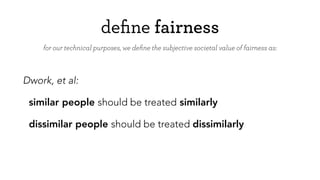 deﬁne fairness
Dwork, et al:
similar people should be treated similarly
dissimilar people should be treated dissimilarly
for our technical purposes, we deﬁne the subjective societal value of fairness as:
 