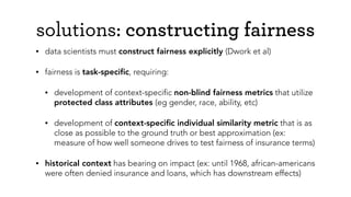 solutions: constructing fairness
• data scientists must construct fairness explicitly (Dwork et al)
• fairness is task-speciﬁc, requiring:
• development of context-speciﬁc non-blind fairness metrics that utilize
protected class attributes (eg gender, race, ability, etc)
• development of context-speciﬁc individual similarity metric that is as
close as possible to the ground truth or best approximation (ex:
measure of how well someone drives to test fairness of insurance terms)
• historical context has bearing on impact (ex: until 1968, african-americans
were often denied insurance and loans, which has downstream effects)
 