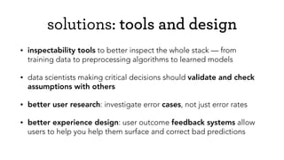 solutions: tools and design
• inspectability tools to better inspect the whole stack — from
training data to preprocessing algorithms to learned models
• data scientists making critical decisions should validate and check
assumptions with others
• better user research: investigate error cases, not just error rates
• better experience design: user outcome feedback systems allow
users to help you help them surface and correct bad predictions
 