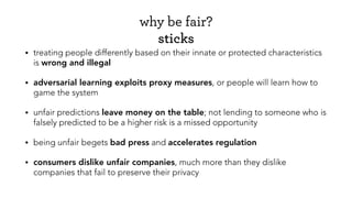why be fair?
sticks
• treating people differently based on their innate or protected characteristics
is wrong and illegal
• adversarial learning exploits proxy measures, or people will learn how to
game the system
• unfair predictions leave money on the table; not lending to someone who is
falsely predicted to be a higher risk is a missed opportunity
• being unfair begets bad press and accelerates regulation
• consumers dislike unfair companies, much more than they dislike
companies that fail to preserve their privacy
 