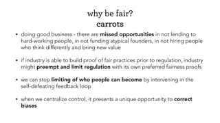 why be fair?
carrots
• doing good business - there are missed opportunities in not lending to
hard-working people, in not funding atypical founders, in not hiring people
who think differently and bring new value
• if industry is able to build proof of fair practices prior to regulation, industry
might preempt and limit regulation with its own preferred fairness proofs
• we can stop limiting of who people can become by intervening in the
self-defeating feedback loop
• when we centralize control, it presents a unique opportunity to correct
biases
 