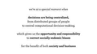 we’re at a special moment when
decisions are being centralized,
from distributed groups of people
to central computational decision-making,
which gives us the opportunity and responsibility
to correct socially endemic biases
for the beneﬁt of both society and business
 