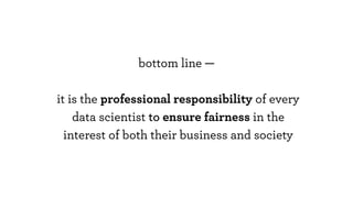 bottom line —
it is the professional responsibility of every
data scientist to ensure fairness in the
interest of both their business and society
 