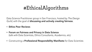 #EthicalAlgorithms
Data Science Practitioner group in San Francisco, hosted by The Design
Guild, with the goal of discussing and actively creating fairness:
• Ethics Peer Reviews
• Forum on Fairness and Privacy in Data Science  
(talk with Data Scientists, Ethics Consultants, Academics, etc)
• Constructing a Professional Responsibility Manifesto for Data Scientists
 