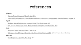 references
Academic
• “Fairness Through Awareness” Dwork, et al. 2011.
• “Algorithmic Transparency via Quantitative Input Inﬂuence: Theory and Experiments with Learning Systems” Datta, et al.
Reports
• “Big Data: Seizing Opportunities, Preserving Values” The White House, 2014
• “Will you care when you pay more? The negative side of targeted promotions” Tsai, 2015
Books
• Weapons of Math Destruction, Cathy O’Neil, 2016
• Cybertypes: Race, Ethnicity, and Identity on the Internet, Lisa Nakamura, 2002. (deﬁnes “menu-driven identities)
Blog Posts
• Ethics for powerful algorithms, Abe Gong, 2016
 