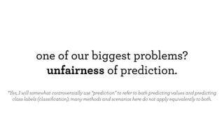 one of our biggest problems?
unfairness of prediction.
*Yes, I will somewhat controversially use “prediction” to refer to both predicting values and predicting
class labels (classiﬁcation); many methods and scenarios here do not apply equivalently to both.
 