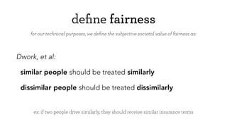deﬁne fairness
Dwork, et al:
similar people should be treated similarly
dissimilar people should be treated dissimilarly
for our technical purposes, we deﬁne the subjective societal value of fairness as:
ex: if two people drive similarly, they should receive similar insurance terms
 