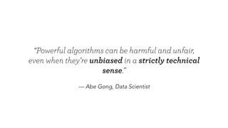 — Abe Gong, Data Scientist
“Powerful algorithms can be harmful and unfair,
even when they’re unbiased in a strictly technical sense.”
 