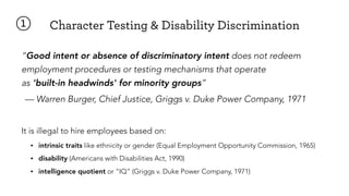 Character Testing & Disability Discrimination①
“Good intent or absence of discriminatory intent does not redeem
employment procedures or testing mechanisms that operate  
as 'built-in headwinds' for minority groups”
— Warren Burger, Chief Justice, Griggs v. Duke Power Company, 1971
It is illegal to hire employees based on:
• intrinsic traits like ethnicity or gender (Equal Employment Opportunity Commission, 1965)
• disability (Americans with Disabilities Act, 1990)
• intelligence quotient or “IQ” (Griggs v. Duke Power Company, 1971)
 