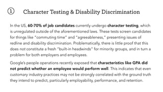 ①
In the US, 60-70% of job candidates currently undergo character testing, which
is unregulated outside of the aforementioned laws. These tests screen candidates
for things like “commuting time” and “agreeableness,” presenting issues of
redline and disability discrimination. Problematically, there is little proof that this
does not constitute a fresh “built-in headwinds” for minority groups, and in turn a
problem for both employers and employees.
Google’s people operations recently exposed that characteristics like GPA did
not predict whether an employee would perform well. This indicates that even
customary industry practices may not be strongly correlated with the ground truth
they intend to predict, particularly employability, performance, and retention.
Character Testing & Disability Discrimination
 