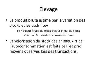 Elevage
• Le produit brute estimé par la variation des
stocks et les cash flow
PB= Valeur finale du stock-Valeur initial du stock
+Ventes-Achats+Autoconsommations
• La valorisation du stock des animaux rt de
l’autoconsommation est faite par les prix
moyens observés lors des transactions.
 
