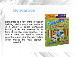 Bendaroos Bendaroos is a toy brand of waxen building  sticks  which  are  available in a variety of colors Bendaroos Building Sticks are presented in the form of bits that stick together. The wax is clear, but there is colored yarn that runs inside the waxy tubes which makes the wax appear    colorful.  