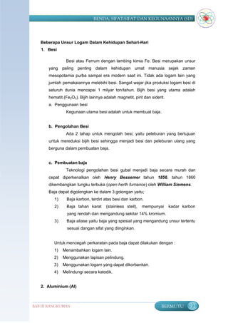 BENDA, SIFAT-SIFAT DAN KEGUNAANNYA (SD)




   Beberapa Unsur Logam Dalam Kehidupan Sehari-Hari
   1. Besi

                Besi atau Ferrum dengan lambing kimia Fe. Besi merupakan unsur
       yang    paling penting dalam kehidupan umat             manusia      sejak zaman
       mesopotamia purba sampai era modern saat ini. Tidak ada logam lain yang
       jumlah pemakaiannya melebihi besi. Sangat wajar jika produksi logam besi di
       seluruh dunia mencapai 1 milyar ton/tahun. Bijih besi yang utama adalah
       hematit.(Fe2O3). Bijih lainnya adalah magnetit, pirit dan siderit.
       a. Penggunaan besi
                Kegunaan utama besi adalah untuk membuat baja.


       b. Pengolahan Besi
                Ada 2 tahap untuk mengolah besi, yaitu peleburan yang bertujuan
       untuk mereduksi bijih besi sehingga menjadi besi dan peleburan ulang yang
       berguna dalam pembuatan baja.


       c. Pembuatan baja
                Teknologi pengolahan besi gubal menjadi baja secara murah dan
       cepat diperkenalkan oleh Henry Bessemer tahun 1856. tahun 1860
       dikembangkan tungku terbuka (open herth furnance) oleh William Siemens.
       Baja dapat digolongkan ke dalam 3 golongan yaitu;
          1)     Baja karbon, terdiri atas besi dan karbon.
          2)     Baja tahan karat      (stainless stell),   mempunyai       kadar karbon
                 yang rendah dan mengandung sekitar 14% kromium.
          3)     Baja aliase yaitu baja yang spesial yang mengandung unsur tertentu
                 sesuai dangan sifat yang diinginkan.


          Untuk mencegah perkaratan pada baja dapat dilakukan dengan :
          1)   Menambahkan logam lain.
          2)   Menggunakan lapisan pelindung.
          3)   Menggunakan logam yang dapat dikorbankan.
          4)   Melindungi secara katodik.


   2. Aluminium (Al)



BAB III RANGKUMAN                                                      BERMUTU       91
 