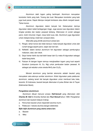 BENDA, SIFAT-SIFAT DAN KEGUNAANNYA (SD)


                Aluminium ialah logam paling berlimpah. Aluminium merupakan
      konduktor listrik yang baik. Terang dan kuat. Merupakan konduktor yang baik
      juga buat panas. Dapat ditempa menjadi lembaran atau ditarik menjadi kawat.
      Tahan korosi.
                Aluminium digunakan dalam banyak hal. Kebanyakan darinya
      digunakan dalam kabel bertegangan tinggi. Juga secara luas digunakan dalam
      bingkai jendela dan badan pesawat terbang. Ditemukan di rumah sebagai
      panci, botol minuman ringan, tutup botol susu dsb. Aluminium juga digunakan
      untuk melapisi lampu mobil dan compact disks.
                Sifat-sifat yang dimilki aluminium antara lain:
      1)   Ringan, tahan korosi dan tidak beracun maka banyak digunakan untuk alat
           rumah tangga seperti panci, wajan dan lain-lain.
      2)   Reflektif, dalam bentuk aluminium foil digunakan sebagai pembungkus
           makanan, obat, dan rokok.
      3)   Daya hantar listrik dua kali lebih besar dari Cu maka Al digunakan sebagai
           kabel tiang listrik.
      4)   Paduan Al dengan logam lainnya menghasilkan logam yang kuat seperti
           Duralium (campuran Al, Cu, Mg) untuk pembuatan badan pesawat. Al
           sebagai zat reduktor untuk oksida MnO2 dan Cr2O3.


                Mineral aluminium yang bernilai ekonomis adalah bauksit yang
      merupakan satu-satunya sumber aluminium. Kriloit digunakan pada peleburan
      aluminium, sedang tanah liat banyak digunakan untuk membuat batu bata,
      keramik. Di Indonesia, bauksit banyak ditemukan di pulau Bintan dan di Tayan
      (Kalimantan Barat).


      Pengolahan alumininum
           Aluminium dibuat menurut proses Hall-heroult yang ditemukan oleh
      Charles M. Hall di Amerika Serikat dan Paul Heroult tahun 1886. Pengolahan
      aluminium dan bauksit meliputi 2 tahap:
      a.   Pemurnian bauksit untuk meperoleh alumina murni.
      b.   Peleburan / reduksi alumina dangan elektrolisis
      Bijih–bijih aluminium yang utama antara lain:
      a.   Bauksit
      b.   Mika




92   BERMUTU                                                      BAB III RANGKUMAN
 