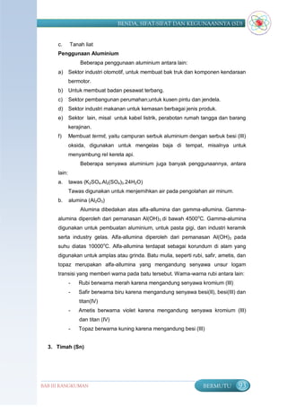 BENDA, SIFAT-SIFAT DAN KEGUNAANNYA (SD)


      c.      Tanah liat
      Penggunaan Aluminium
                   Beberapa penggunaan aluminium antara lain:
      a)      Sektor industri otomotif, untuk membuat bak truk dan komponen kendaraan
              bermotor.
      b)      Untuk membuat badan pesawat terbang.
      c)      Sektor pembangunan perumahan;untuk kusen pintu dan jendela.
      d)      Sektor industri makanan untuk kemasan berbagai jenis produk.
      e)      Sektor lain, misal untuk kabel listrik, perabotan rumah tangga dan barang
              kerajinan.
      f)      Membuat termit, yaitu campuran serbuk aluminium dengan serbuk besi (III)
              oksida, digunakan untuk mengelas baja di tempat, misalnya untuk
              menyambung rel kereta api.
                   Beberapa senyawa aluminium juga banyak penggunaannya, antara
      lain:
      a.      tawas (K2SO4.Al2(SO4)3.24H2O)
              Tawas digunakan untuk menjernihkan air pada pengolahan air minum.
      b.      alumina (Al2O3)
                   Alumina dibedakan atas alfa-allumina dan gamma-allumina. Gamma-
      alumina diperoleh dari pemanasan Al(OH)3 di bawah 4500oC. Gamma-alumina
      digunakan untuk pembuatan aluminium, untuk pasta gigi, dan industri keramik
      serta industry gelas. Alfa-allumina diperoleh dari pemanasan Al(OH)3 pada
      suhu diatas 10000oC. Alfa-allumina terdapat sebagai korundum di alam yang
      digunakan untuk amplas atau grinda. Batu mulia, seperti rubi, safir, ametis, dan
      topaz merupakan alfa-allumina yang mengandung senyawa unsur logam
      transisi yang memberi warna pada batu tersebut. Warna-warna rubi antara lain:
              -   Rubi berwarna merah karena mengandung senyawa kromium (III)
              -   Safir berwarna biru karena mengandung senyawa besi(II), besi(III) dan
                  titan(IV)
              -   Ametis berwarna violet karena mengandung senyawa kromium (III)
                  dan titan (IV)
              -   Topaz berwarna kuning karena mengandung besi (III)


  3. Timah (Sn)




BAB III RANGKUMAN                                                    BERMUTU        93
 