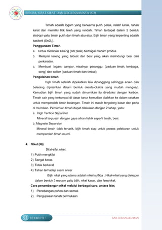 BENDA, SIFAT-SIFAT DAN KEGUNAANNYA (SD)


                 Timah adalah logam yang berwarna putih perak, relatif lunak, tahan
      karat dan memiliki titik leleh yang rendah. Timah terdapat dalam 2 bentuk
      alotropi yaitu timah putih dan timah abu-abu. Bijih timah yang terpenting adalah
      kasiterit (SnO2).
      Penggunaan Timah
      a. Untuk membuat kaleng (tim plate) berbagai macam produk.
      b.    Melapisi kaleng yang tebuat dari besi yang akan melindungi besi dari
            perkaratan.
      c.    Membuat logam campur, misalnya perunggu (paduan timah, tembaga,
            seng) dan solder (paduan timah dan timbal).
      Pengolahan timah
                 Bijih timah setelah dipekatkan lalu dipanggang sehingga arsen dan
      belerang dipisahkan dalam bentuk oksida-oksida yang mudah menguap.
      Kemudian bijih timah yang sudah dimurnikan itu direduksi dengan karbon.
      Timah cair yang terkumpul di dasar tanur kemudian dialirkan ke dalam cetakan
      untuk memperoleh timah batangan. Timah ini masih tergolong kasar dan perlu
      di murnikan. Pemurnian timah dapat dilakukan dengan 2 tahap, yaitu:
      a. High Tention Separator
           Mineral terpusah dengan gaya aliran listrik seperti timah, besi.
      b. Magnete Separator
           Mineral timah tidak tertarik, bijih timah siap untuk proses peleburan untuk
           memperoleh timah murni.


 4. Nikel (Ni)
                  Sifat-sifat nikel:
     1) Putih mengkilat
     2) Sangat keras
     3) Tidak berkarat
     4) Tahan terhadap asam encer
                   Bijih nikel yang utama adalah nikel sulfida . Nikel-nikel yang diekspor
          dalam bentuk 3 macam yaitu bijih, nikel kasar, dan ferronikel.
     Cara penambangan nikel melalui berbagai cara, antara lain;
     1)    Penebangan pohon dan semak
     2)    Pengupasan tanah permukaan




94   BERMUTU                                                         BAB III RANGKUMAN
 