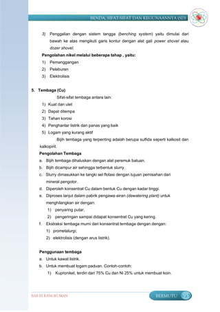 BENDA, SIFAT-SIFAT DAN KEGUNAANNYA (SD)


        3)     Penggalian dengan sistem tangga (benching system) yaitu dimulai dari
               bawah ke atas mengikuti garis kontur dengan alat gali power shovel atau
               dozer shovel.
        Pengolahan nikel melalui beberapa tahap , yaitu:
        1)     Pemanggangan
        2)     Peleburan
        3)     Elektrolisis


5. Tembaga (Cu)
                   Sifat-sifat tembaga antara lain:
        1) Kuat dan ulet
        2) Dapat ditempa
        3) Tahan korosi
        4) Penghantar listrik dan panas yang baik
        5) Logam yang kurang aktif
                   Bijih tembaga yang terpenting adalah berupa sulfida seperti kalkosit dan
   kalkopirit.
   Pengolahan Tembaga
   a. Bijih tembaga dihaluskan dengan alat peremuk batuan.
   b. Bijih dicampur air sehingga terbentuk slurry.
   c. Slurry dimasukkan ke tangki sel flotasi dengan tujuan pemisahan dari
             mineral pengotor.
   d. Diperoleh konsentrat Cu dalam bentuk Cu dengan kadar tinggi.
   e. Diproses lanjut dalam pabrik pengawa-airan (dewatering plant) untuk
             menghilangkan air dengan:
             1)   penyaring putar,
             2)   pengeringan sampai didapat konsentrat Cu yang kering.
   f.        Ekstraksi tembaga murni dari konsentrat tembaga dengan dengan:
             1) prometalurgi;
             2) elektrolisis (dengan arus listrik).


   Penggunaan tembaga
   a. Untuk kawat listrik.
   b. Untuk membuat logam paduan. Contoh-contoh:
             1)   Kupronikel, terdiri dari 75% Cu dan Ni 25% untuk membuat koin.




BAB III RANGKUMAN                                                        BERMUTU       95
 
