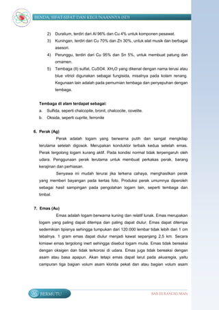 BENDA, SIFAT-SIFAT DAN KEGUNAANNYA (SD)


          2)   Duralium, terdiri dari Al 96% dan Cu 4% untuk komponen pesawat.
          3)   Kuningan, terdiri dari Cu 70% dan Zn 30%, untuk alat musik dan berbagai
               asesori.
          4)   Perunggu, terdiri dari Cu 95% dan Sn 5%, untuk membuat patung dan
               ornamen.
          5)   Tembaga (II) sulfat, CuSO4. XH2O yang dikenal dengan nama terusi atau
               blue vitriol digunakan sebagai fungisida, misalnya pada kolam renang.
               Kegunaan lain adalah pada pemurnian tembaga dan penyepuhan dengan
               tembaga.


     Tembaga di alam terdapat sebagai:
     a.   Sulfida, seperti chalcopite, bronit, chalcocite, covelite.
     b.   Oksida, seperti cuprite, ferronite


6. Perak (Ag)
               Perak adalah logam yang berwarna putih dan sangat mengkilap
     terutama setelah digosok. Merupakan konduktor terbaik kedua setelah emas.
     Perak tergolong logam kurang aktif. Pada kondisi normal tidak terpengaruh oleh
     udara. Penggunaan perak terutama untuk membuat perkakas perak, barang
     kerajinan dan perhiasan.
               Senyawa ini mudah terurai jika terkena cahaya, menghasilkan perak
     yang memberi bayangan pada kertas foto. Produksi perak umumnya diperoleh
     sebagai hasil sampingan pada pengolahan logam lain, seperti tembaga dan
     timbal.


7. Emas (Au)
               Emas adalah logam berwarna kuning dan relatif lunak. Emas merupakan
     logam yang paling dapat ditempa dan paling dapat diulur. Emas dapat ditempa
     sedemikian tipisnya sehingga tumpukan dari 120.000 lembar tidak lebih dari 1 cm
     tebalnya. 1 gram emas dapat diulur menjadi kawat sepanjang 2,5 km. Secara
     kimiawi emas tergolong inert sehingga disebut logam mulia. Emas tidak bereaksi
     dengan oksigen dan tidak terkorosi di udara. Emas juga tidak bereaksi dengan
     asam atau basa apapun. Akan tetapi emas dapat larut pada akuaregia, yaitu
     campuran tiga bagian volum asam klorida pekat dan atau bagian volum asam




96   BERMUTU                                                           BAB III RANGKUMAN
 