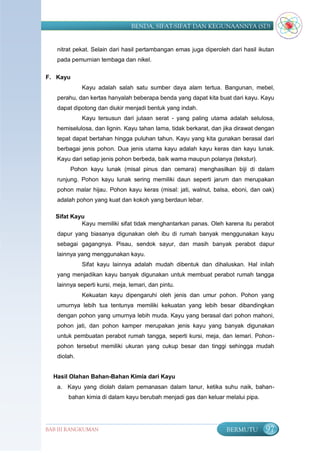 BENDA, SIFAT-SIFAT DAN KEGUNAANNYA (SD)


   nitrat pekat. Selain dari hasil pertambangan emas juga diperoleh dari hasil ikutan
   pada pemurnian tembaga dan nikel.

F. Kayu
             Kayu adalah salah satu sumber daya alam tertua. Bangunan, mebel,
   perahu, dan kertas hanyalah beberapa benda yang dapat kita buat dari kayu. Kayu
   dapat dipotong dan diukir menjadi bentuk yang indah.
             Kayu tersusun dari jutaan serat - yang paling utama adalah selulosa,
   hemiselulosa, dan lignin. Kayu tahan lama, tidak berkarat, dan jika dirawat dengan
   tepat dapat bertahan hingga puluhan tahun. Kayu yang kita gunakan berasal dari
   berbagai jenis pohon. Dua jenis utama kayu adalah kayu keras dan kayu lunak.
   Kayu dari setiap jenis pohon berbeda, baik warna maupun polanya (tekstur).
        Pohon kayu lunak (misal pinus dan cemara) menghasilkan biji di dalam
   runjung. Pohon kayu lunak sering memiliki daun seperti jarum dan merupakan
   pohon malar hijau. Pohon kayu keras (misal: jati, walnut, balsa, eboni, dan oak)
   adalah pohon yang kuat dan kokoh yang berdaun lebar.

   Sifat Kayu
            Kayu memiliki sifat tidak menghantarkan panas. Oleh karena itu perabot
   dapur yang biasanya digunakan oleh ibu di rumah banyak menggunakan kayu
   sebagai gagangnya. Pisau, sendok sayur, dan masih banyak perabot dapur
   lainnya yang menggunakan kayu.
             Sifat kayu lainnya adalah mudah dibentuk dan dihaluskan. Hal inilah
   yang menjadikan kayu banyak digunakan untuk membuat perabot rumah tangga
   lainnya seperti kursi, meja, lemari, dan pintu.
             Kekuatan kayu dipengaruhi oleh jenis dan umur pohon. Pohon yang
   umurnya lebih tua tentunya memiliki kekuatan yang lebih besar dibandingkan
   dengan pohon yang umurnya lebih muda. Kayu yang berasal dari pohon mahoni,
   pohon jati, dan pohon kamper merupakan jenis kayu yang banyak digunakan
   untuk pembuatan perabot rumah tangga, seperti kursi, meja, dan lemari. Pohon-
   pohon tersebut memiliki ukuran yang cukup besar dan tinggi sehingga mudah
   diolah.


  Hasil Olahan Bahan-Bahan Kimia dari Kayu
   a. Kayu yang diolah dalam pemanasan dalam tanur, ketika suhu naik, bahan-
       bahan kimia di dalam kayu berubah menjadi gas dan keluar melalui pipa.




BAB III RANGKUMAN                                                  BERMUTU       97
 