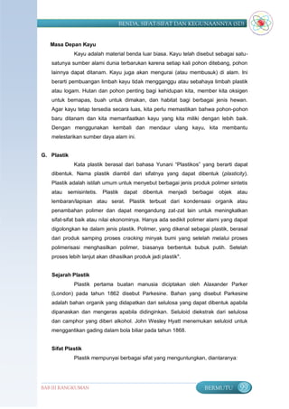 BENDA, SIFAT-SIFAT DAN KEGUNAANNYA (SD)


   Masa Depan Kayu
             Kayu adalah material benda luar biasa. Kayu telah disebut sebagai satu-
   satunya sumber alami dunia terbarukan karena setiap kali pohon ditebang, pohon
   lainnya dapat ditanam. Kayu juga akan mengurai (atau membusuk) di alam. Ini
   berarti pembuangan limbah kayu tidak mengganggu atau sebahaya limbah plastik
   atau logam. Hutan dan pohon penting bagi kehidupan kita, member kita oksigen
   untuk bernapas, buah untuk dimakan, dan habitat bagi berbagai jenis hewan.
   Agar kayu tetap tersedia secara luas, kita perlu memastikan bahwa pohon-pohon
   baru ditanam dan kita memanfaatkan kayu yang kita miliki dengan lebih baik.
   Dengan menggunakan kembali dan mendaur ulang kayu, kita membantu
   melestarikan sumber daya alam ini.


G. Plastik
             Kata plastik berasal dari bahasa Yunani “Plastikos” yang berarti dapat
   dibentuk. Nama plastik diambil dari sifatnya yang dapat dibentuk (plasticity).
   Plastik adalah istilah umum untuk menyebut berbagai jenis produk polimer sintetis
   atau   semisintetis.   Plastik    dapat   dibentuk menjadi   berbagai   objek   atau
   lembaran/lapisan atau serat. Plastik terbuat dari kondensasi organik atau
   penambahan polimer dan dapat mengandung zat-zat lain untuk meningkatkan
   sifat-sifat baik atau nilai ekonominya. Hanya ada sedikit polimer alami yang dapat
   digolongkan ke dalam jenis plastik. Polimer, yang dikenal sebagai plastik, berasal
   dari produk samping proses cracking minyak bumi yang setelah melalui proses
   polimerisasi menghasilkan polimer, biasanya berbentuk bubuk putih. Setelah
   proses lebih lanjut akan dihasilkan produk jadi plastik".


   Sejarah Plastik
             Plastik pertama buatan manusia diciptakan oleh Alaxander Parker
   (London) pada tahun 1862 disebut Parkesine. Bahan yang disebut Parkesine
   adalah bahan organik yang didapatkan dari selulosa yang dapat dibentuk apabila
   dipanaskan dan mengeras apabila didinginkan. Seluloid diekstrak dari selulosa
   dan camphor yang diberi alkohol. John Wesley Hyatt menemukan seluloid untuk
   menggantikan gading dalam bola biliar pada tahun 1868.


   Sifat Plastik
             Plastik mempunyai berbagai sifat yang menguntungkan, diantaranya:




BAB III RANGKUMAN                                                   BERMUTU         99
 