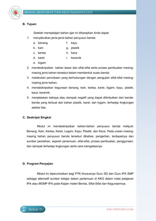 BENDA, SIFAT-SIFAT DAN KEGUNAANNYA (SD)


B. Tujuan


           Setelah mempelajari bahan ajar ini diharapkan Anda dapat:
     1.    menyebutkan jenis-jenis bahan penyusun benda:
           a. benang               f.   kayu
           b. kain                 g. plastik
           c. kertas               h. kaca
           d. karet                i.   keramik
           e. logam
     2. mendeskripsikan bahan dasar dan sifat-sifat serta proses pembuatan masing-
          masing jenis bahan tersebut dalam membentuk suatu benda;
     3. melakukan percobaan yang berhubungan dengan pengujian sifat-sifat masing-
          masing jenis bahan;
     4. mendeskripsikan kegunaan benang, kain, kertas, karet, logam, kayu, plastik,
          kaca, keramik;
     5. menjelaskan bahaya atau dampak negatif yang dapat ditimbulkan dari benda-
          benda yang terbuat dari bahan plastik, karet, dan logam, terhadap lingkungan
          sekitar kita.


C. Deskripsi Singkat


              Modul ini mendeskripsikan bahan-bahan penyusun benda meliputi:
     Benang, Kain, Kertas, Karet, Logam, Kayu, Plastik, dan Kaca. Pada uraian masing-
     masing bahan penyusun benda tersebut dibahas: pengertian, terdapatnya dan
     sumber perolehan, sejarah penemuan, sifat-sifat, proses pembuatan, penggunaan,
     dan dampak terhadap lingkungan serta cara mengatasinya.




D. Program Penyajian


              Modul ini diperuntukkan bagi PTK khususnya Guru SD dan Guru IPA SMP
     sebagai alternatif sumber belajar dalam pertemuan di KKG dalam mata pelajaran
     IPA atau MGMP IPA pada Kajian materi Benda, Sifat-Sifat dan Kegunaannya.




2     BERMUTU                                                     BAB I PENDAHULUAN
 