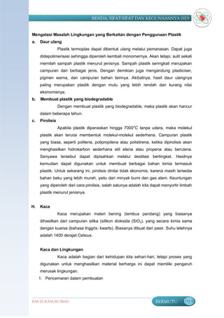 BENDA, SIFAT-SIFAT DAN KEGUNAANNYA (SD)


Mengatasi Masalah Lingkungan yang Berkaitan dengan Penggunaan Plastik
a.   Daur ulang
                 Plastik termoplas dapat dibentuk ulang melalui pemanasan. Dapat juga
     didepolimerisasi sehingga diperoleh kembali monomernya. Akan tetapi, sulit sekali
     memilah sampah plastik menurut jenisnya. Sampah plastik seringkali merupakan
     campuran dari berbagai jenis. Dengan demikian juga mengandung plasticiser,
     pigmen warna, dan campuran bahan lainnya. Akibatnya, hasil daur ulangnya
     paling merupakan plastik dengan mutu yang lebih rendah dan kurang nilai
     ekonomisnya.
b.   Membuat plastik yang biodegradable
                 Dengan membuat plastik yang biodegradable, maka plastik akan hancur
     dalam beberapa tahun.
c.   Pirolisis
                 Apabila plastik dipanaskan hingga 7000 oC tanpa udara, maka molekul
     plastik akan terurai membentuk molekul-molekul sederhana. Campuran plastik
     yang biasa, seperti politena, polipropilena atau polistirena, ketika dipirolisis akan
     menghasilkan hidrokarbon sederhana etil etena atau propena atau benzena.
     Senyawa tersebut dapat dipisahkan melalui destilasi bertingkat. Hasilnya
     kemudian dapat digunakan untuk membuat berbagai bahan kimia termasuk
     plastik. Untuk sekarang ini, pirolisis dinilai tidak ekonomis, karena masih tersedia
     bahan baku yang lebih murah, yaitu dari minyak bumi dan gas alam. Keuntungan
     yang diperoleh dari cara pirolisis, salah satunya adalah kita dapat menyortir limbah
     plastik menurut jenisnya.


H.   Kaca
                 Kaca merupakan materi bening (tembus pandang) yang biasanya
     dihasilkan dari campuran silika (silikon dioksida (SiO2), yang secara kimia sama
     dengan kuarsa (bahasa Inggris: kwarts). Biasanya dibuat dari pasir. Suhu lelehnya
     adalah 1400 derajat Celsius.


     Kaca dan Lingkungan
                 Kaca adalah bagian dari kehidupan kita sehari-hari, tetapi proses yang
     digunakan untuk menghasilkan material berharga ini dapat memiliki pengaruh
     merusak lingkungan.
     1. Pencemaran dalam pembuatan




BAB III RANGKUMAN                                                    BERMUTU         101
 