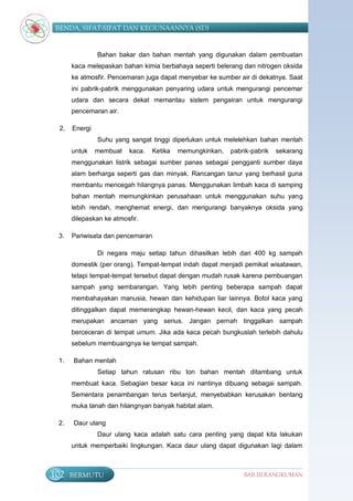 BENDA, SIFAT-SIFAT DAN KEGUNAANNYA (SD)


                Bahan bakar dan bahan mentah yang digunakan dalam pembuatan
       kaca melepaskan bahan kimia berbahaya seperti belerang dan nitrogen oksida
       ke atmosfir. Pencemaran juga dapat menyebar ke sumber air di dekatnya. Saat
       ini pabrik-pabrik menggunakan penyaring udara untuk mengurangi pencemar
       udara dan secara dekat memantau sistem pengairan untuk mengurangi
       pencemaran air.

  2.   Energi
                Suhu yang sangat tinggi diperlukan untuk melelehkan bahan mentah
       untuk    membuat   kaca.   Ketika   memungkinkan,   pabrik-pabrik   sekarang
       menggunakan listrik sebagai sumber panas sebagai pengganti sumber daya
       alam berharga seperti gas dan minyak. Rancangan tanur yang berhasil guna
       membantu mencegah hilangnya panas. Menggunakan limbah kaca di samping
       bahan mentah memungkinkan perusahaan untuk menggunakan suhu yang
       lebih rendah, menghemat energi, dan mengurangi banyaknya oksida yang
       dilepaskan ke atmosfir.

 3.    Pariwisata dan pencemaran

                Di negara maju setiap tahun dihasilkan lebih dari 400 kg sampah
       domestik (per orang). Tempat-tempat indah dapat menjadi pemikat wisatawan,
       tetapi tempat-tempat tersebut dapat dengan mudah rusak karena pembuangan
       sampah yang sembarangan. Yang lebih penting beberapa sampah dapat
       membahayakan manusia, hewan dan kehidupan liar lainnya. Botol kaca yang
       ditinggalkan dapat memerangkap hewan-hewan kecil, dan kaca yang pecah
       merupakan ancaman yang serius. Jangan pernah tinggalkan sampah
       berceceran di tempat umum. Jika ada kaca pecah bungkuslah terlebih dahulu
       sebelum membuangnya ke tempat sampah.

 1.    Bahan mentah
                Setiap tahun ratusan ribu ton bahan mentah ditambang untuk
       membuat kaca. Sebagian besar kaca ini nantinya dibuang sebagai sampah.
       Sementara penambangan terus berlanjut, menyebabkan kerusakan bentang
       muka tanah dan hilangnyan banyak habitat alam.

 2.    Daur ulang
                Daur ulang kaca adalah satu cara penting yang dapat kita lakukan
       untuk memperbaiki lingkungan. Kaca daur ulang dapat digunakan lagi dalam



102    BERMUTU                                                 BAB III RANGKUMAN
 