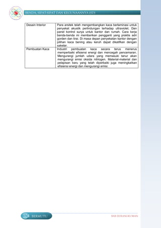 BENDA, SIFAT-SIFAT DAN KEGUNAANNYA (SD)


 Desain Interior   Para arsitek telah mengembangkan kaca berlaminasi untuk
                   penyekat akustik perlindungan terhadap ultraviolet. Dan
                   panel kontrol surya untuk kantor dan rumah. Cara kerja
                   benda-benda ini memberikan pengganti yang praktis adri
                   gorden dan tirai. Di masa depan penyekatan kantor dengan
                   pilihan kaca bening atau keruh dapat dikatifkan dengan
                   sakelar.
 Pembuatan Kaca    Industri pembuatan kaca secara terus menerus
                    memperbaiki efisiensi energi dan mencegah pencemaran.
                    Mengurangi jumlah udara yang memasuki tanur akan
                    mengurangi emisi oksida nitriogen. Material-material dan
                    pelapisan baru yang telah diperbaiki juga meningkatkan
                    efisiensi energi dan mengurangi emisi.




104   BERMUTU                                            BAB III RANGKUMAN
 