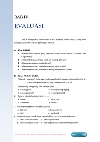BAB IV

EVALUASI

          Untuk mengetahui pemahaman Anda terhadap materi modul yang telah
dipelajari, jawablah soal dan pertanyaan berikut!



A. SOAL URAIAN
     1.   Buatlah struktur makro yang meliput isi materi modul: Benda, Sifat-Sifat, dan
          Kegunaanya!
     2.   Jelaskan hubungan antara serat, tali benang, dan kain!
     3.   Jelaskan proses pembuatan kertas!
     4.   Jelaskan perbedaan karet alami dengan karet sintetis!
     5.   Jelaskan perbedaan plastik termoseting dengan termoplastik!


B. SOAL PILIHAN GANDA
     Petunjuk: Jawablah pertanyaan-pertanyaan berikut dengan melingkari huruf a, b,
                   c atau d di depan jawaban yang dianggap paling tepat!

1.   Sifat benang yang paling kuat terdapat pada . . . .
     a. benang jahit                              c. benang laying-layang
     b. benang sulaman                            d. benang songket
2.   Benang nilon terbuat dari bahan . . . .
     a. hewan                                     c. serat kayu
     b. tumbuhan                                  d. sintetis

3. Bahan berikut terbuat dari serat, kecuali ....
     a. kain wol                                  c. benang rayon
     b. nilon                                     d. serat optik
4. Bahan buangan plastik dapat menyebabkan pencenaran tanah karena ….
     a. mercuni habitat tanah          c. tidak dapat dibakar
     b. bereaksi dengan tanah          d. tidak dapat diuraikan oleh mikroorganisme




Better Education Through Reformed Management and Universal Teacher Upgrading   BERMUTU   105
 
