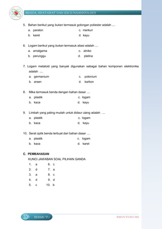 BENDA, SIFAT-SIFAT DAN KEGUNAANNYA (SD)


5. Bahan berikut yang bukan termasuk golongan poliester adalah ....
     a. paralon                           c. merkuri
     b. karet                             d. kayu


6. Logam berikut yang bukan termasuk aliasi adalah ....
     a. amalgama                          c. alniko
     b. perunggu                          d.   platina


7. Logam metaloid yang banyak digunakan sebagai bahan komponen elektronika
     adalah ....
     a. germanium                         c.   polonium
     b. arsen                             d.   karbon


8.   Mika termasuk benda dengan bahan dasar ....
     a. plastik                           c. logam
     b. kaca                             d. kayu


9.   Limbah yang paling mudah untuk didaur ulang adalah ....
     a. plastik                           c. logam
     b. kaca                             d. kayu


10. Serat optik benda terbuat dari bahan dasar ....
     a. plastik                          c. logam
     b. kaca                             d. karet


C. PEMBAHASAN
     KUNCI JAWABAN SOAL PILIHAN GANDA
     1.   a         6. c
     2.   d         7. a
     3.   a         8. c
     4.   d         9. d
     5.   c        10. b




106       BERMUTU                                                     BAB IV EVALUASI
 