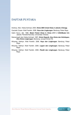 DAFTAR PUSTAKA

Anshory, Irfan. Hiskia Achmad. 2000. Kimia SMU Untuk Kelas 3 Jakarta: Erlangg.
Cacckett, Susan. Watt Franklin. 2006. Kaca dan Lingkungan. Bandung: Pakar Raya.
Halim Harun, dkk. 1986. Materi Pokok Kimia II, Kimia 4111 3 SKS/Modul 6-9.
      Jakarta: Penerbit Karunika, Universitas Terbuka.
Ratnaningsih dan Hiskia Achmad. 1997. Kimia Organik, Ilmu Kimia dan Kehidupan,
      Ilmu Kimia Lingkungan. Bandung: Jurusan Kimia ITB.
Whyman, Kathryn. Watt Franklin. 2006. Kayu dan Lingkungan. Bandung: Pakar
     Raya.
Whyman, Kathryn. Watt Franklin. 2006. Logam dan Lingkungan. Bandung: Pakar
     Raya.
Whyman, Kathryn. Watt Franklin. 2006. Plastik dan Lingkungan. Bandung: Pakar
     Raya.




Better Education Through Reformed Management Universal Teacher Upgrading   BERMUTU   107
 