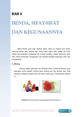 BAB II

BENDA, SIFAT-SIFAT
DAN KEGUNAANNYA


          Materi Benda yang akan dibahas dalam modul ini meliputi jenis bahan
penyusun benda, yaitu: benang, kain, kertas, karet, logam, kayu, plastik, dan kaca;
ditinjau dari pengertian, terdapatnya dan sumber perolehan, sejarah penemuan, sifat-
sifat, proses pembuatan, penggunaan, dan dampak terhadap lingkungan serta cara
mengatasinya.

A. Benang


             Benang adalah gabungan dari berbagai serat. Contohnya benang yang
   digunakan untuk menjahit, benang kasur, benang wol, dan benang nilon. Sifat
   benang di antaranya adalah lentur dan tidak mudah putus. Perhatikanlah Gambar
   2.1.




                 Gambar 2.1 Contoh benang. a) benang jahit dan b) benang wol




Better Education Through Reformed Management and Universal Teacher Upgrading   BERMUTU   5
 