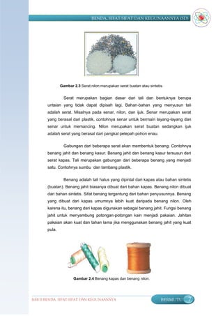 BENDA, SIFAT-SIFAT DAN KEGUNAANNYA (SD)




               Gambar 2.3 Serat nilon merupakan serat buatan atau sintetis.


                 Serat merupakan bagian dasar dari tali dan bentuknya berupa
       untaian yang tidak dapat dipisah lagi. Bahan-bahan yang menyusun tali
       adalah serat. Misalnya pada senar, nilon, dan ijuk. Senar merupakan serat
       yang berasal dari plastik, contohnya senar untuk bermain layang-layang dan
       senar untuk memancing. Nilon merupakan serat buatan sedangkan ijuk
       adalah serat yang berasal dari pangkal pelepah pohon enau.

                 Gabungan dari beberapa serat akan membentuk benang. Contohnya
       benang jahit dan benang kasur. Benang jahit dan benang kasur tersusun dari
       serat kapas. Tali merupakan gabungan dari beberapa benang yang menjadi
       satu. Contohnya sumbu dan tambang plastik.

                 Benang adalah tali halus yang dipintal dari kapas atau bahan sintetis
       (buatan). Benang jahit biasanya dibuat dari bahan kapas. Benang nilon dibuat
       dari bahan sintetis. Sifat benang tergantung dari bahan penyusunnya. Benang
       yang dibuat dari kapas umumnya lebih kuat daripada benang nilon. Oleh
       karena itu, benang dari kapas digunakan sebagai benang jahit. Fungsi benang
       jahit untuk menyambung potongan-potongan kain menjadi pakaian. Jahitan
       pakaian akan kuat dan tahan lama jika menggunakan benang jahit yang kuat
       pula.




                      Gambar 2.4 Benang kapas dan benang nilon.




BAB II BENDA, SIFAT-SIFAT DAN KEGUNAANNYA                                BERMUTU    7
 