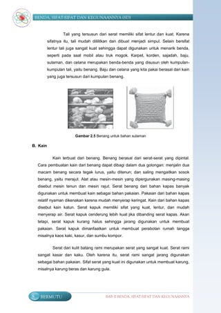 BENDA, SIFAT-SIFAT DAN KEGUNAANNYA (SD)


                  Tali yang tersusun dari serat memiliki sifat lentur dan kuat. Karena
          sifatnya itu, tali mudah dililitkan dan dibuat menjadi simpul. Selain bersifat
          lentur tali juga sangat kuat sehingga dapat digunakan untuk menarik benda,
          seperti pada saat mobil atau truk mogok. Karpet, korden, sajadah, baju,
          sulaman, dan celana merupakan benda-benda yang disusun oleh kumpulan-
          kumpulan tali, yaitu benang. Baju dan celana yang kita pakai berasal dari kain
          yang juga tersusun dari kumpulan benang.




                         Gambar 2.5 Benang untuk bahan sulaman

B. Kain


            Kain terbuat dari benang. Benang berasal dari serat-serat yang dipintal.
     Cara pembuatan kain dari benang dapat dibagi dalam dua golongan: menjalin dua
     macam benang secara tegak lurus, yaitu ditenun; dan saling mengaitkan sosok
     benang, yaitu merajut. Alat atau mesin-mesin yang dipergunakan masing-masing
     disebut mesin tenun dan mesin rajut. Serat benang dari bahan kapas banyak
     digunakan untuk membuat kain sebagai bahan pakaian. Pakaian dari bahan kapas
     relatif nyaman dikenakan karena mudah menyerap keringat. Kain dari bahan kapas
     disebut kain katun. Serat kapuk memiliki sifat yang kuat, lentur, dan mudah
     menyerap air. Serat kapuk cenderung lebih kuat jika dibanding serat kapas. Akan
     tetapi, serat kapuk kurang halus sehingga jarang digunakan untuk membuat
     pakaian. Serat kapuk dimanfaatkan untuk membuat perabotan rumah tangga
     misalnya kaos kaki, kasur, dan sumbu kompor.

            Serat dari kulit batang rami merupakan serat yang sangat kuat. Serat rami
     sangat kasar dan kaku. Oleh karena itu, serat rami sangat jarang digunakan
     sebagai bahan pakaian. Sifat serat yang kuat ini digunakan untuk membuat karung,
     misalnya karung beras dan karung gula.




8     BERMUTU                             BAB II BENDA, SIFAT-SIFAT DAN KEGUNAANNYA
 